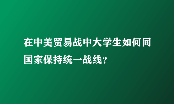 在中美贸易战中大学生如何同国家保持统一战线？