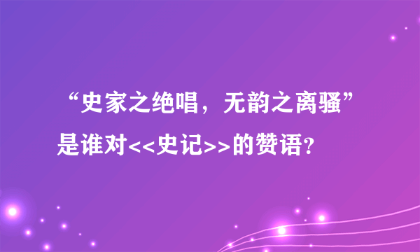 “史家之绝唱，无韵之离骚”是谁对<<史记>>的赞语？