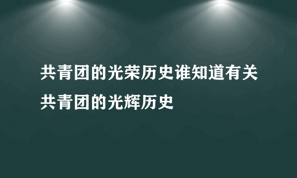 共青团的光荣历史谁知道有关共青团的光辉历史