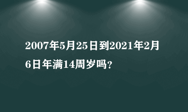 2007年5月25日到2021年2月6日年满14周岁吗？