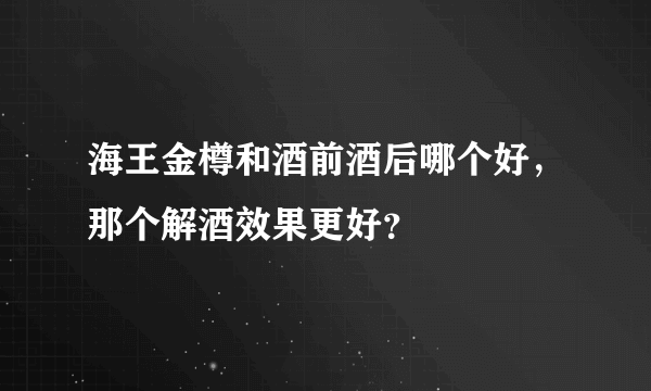 海王金樽和酒前酒后哪个好，那个解酒效果更好？