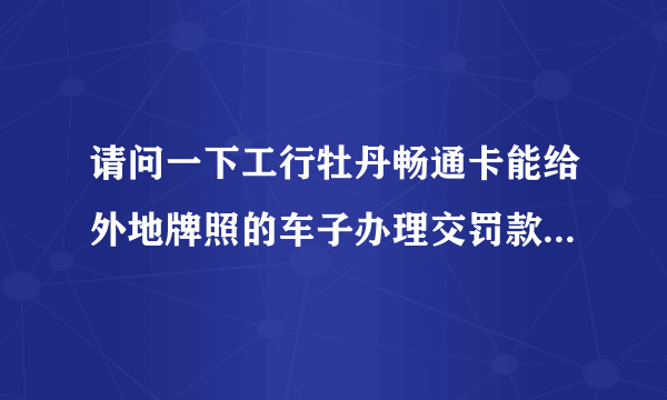 请问一下工行牡丹畅通卡能给外地牌照的车子办理交罚款吗？本人是上海驾照，但不是上海牌照的车子~