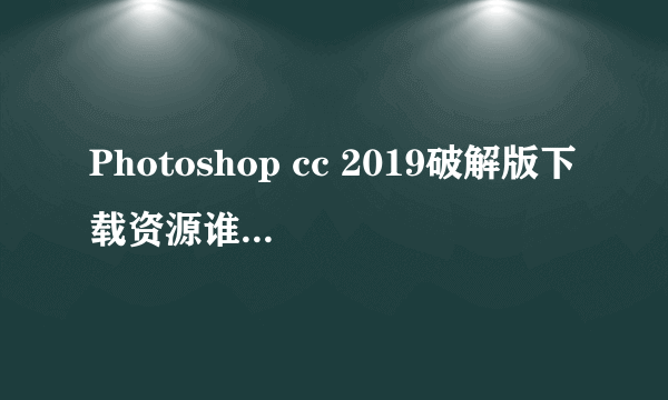 Photoshop cc 2019破解版下载资源谁可以给我一份？