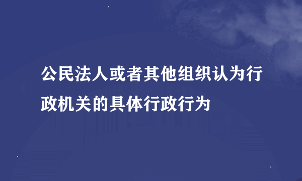 公民法人或者其他组织认为行政机关的具体行政行为