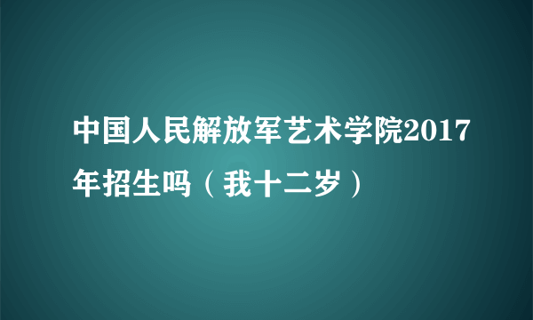 中国人民解放军艺术学院2017年招生吗（我十二岁）