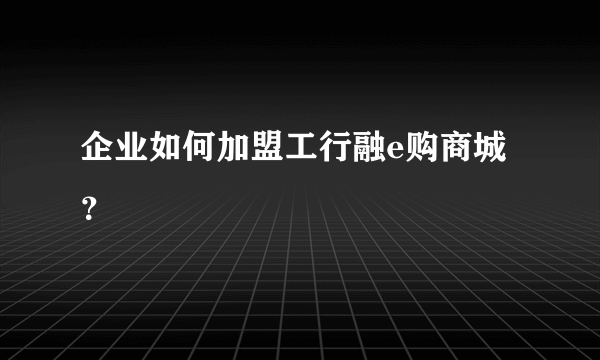 企业如何加盟工行融e购商城？