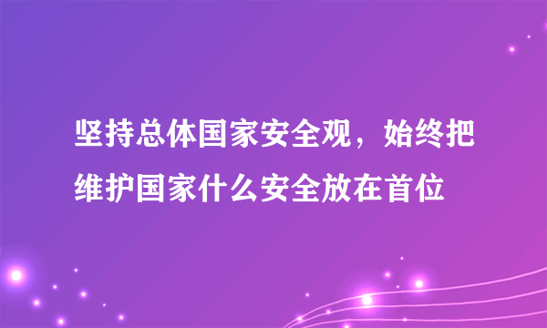 坚持总体国家安全观，始终把维护国家什么安全放在首位