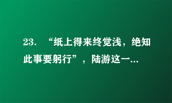 23．“纸上得来终觉浅，绝知此事要躬行”，陆游这一名句强调的是: A.实践是认识的来源