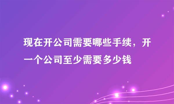 现在开公司需要哪些手续，开一个公司至少需要多少钱