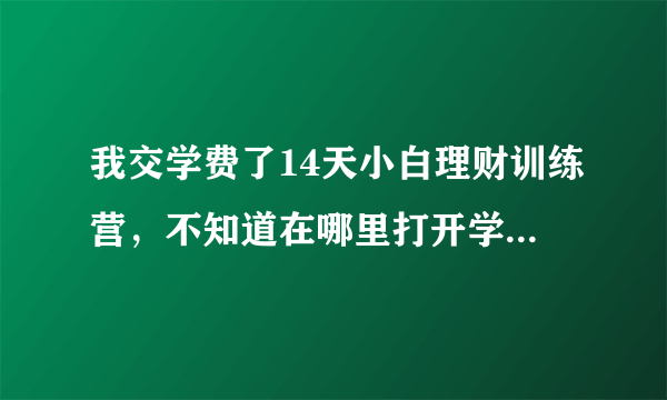 我交学费了14天小白理财训练营，不知道在哪里打开学，怎么学