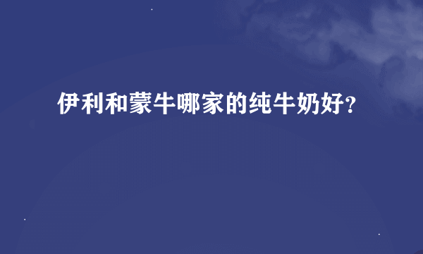 伊利和蒙牛哪家的纯牛奶好？