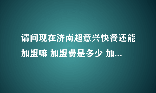 请问现在济南超意兴快餐还能加盟嘛 加盟费是多少 加盟电话是多少 知道的说下 谢谢了~