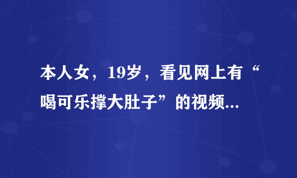 本人女，19岁，看见网上有“喝可乐撑大肚子”的视频，照做了，喝了四