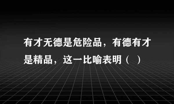 有才无德是危险品，有德有才是精品，这一比喻表明（ ）