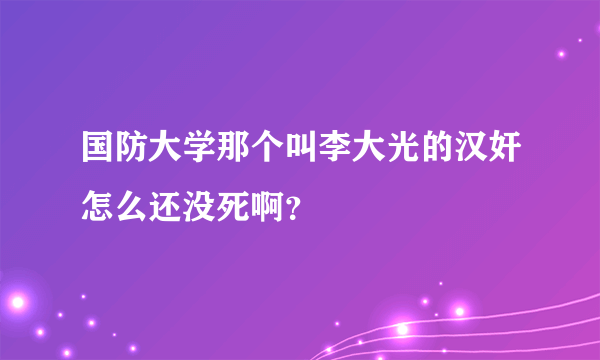 国防大学那个叫李大光的汉奸怎么还没死啊？