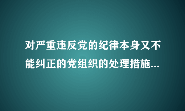 对严重违反党的纪律本身又不能纠正的党组织的处理措施包括什么