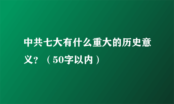 中共七大有什么重大的历史意义？（50字以内）