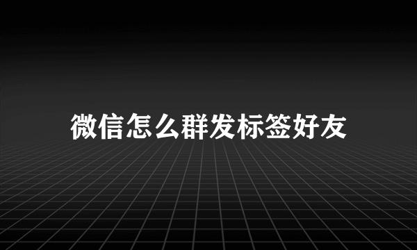 微信怎么群发标签好友