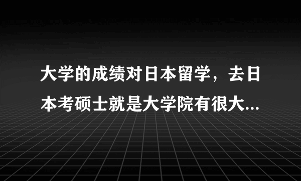 大学的成绩对日本留学，去日本考硕士就是大学院有很大的影响吗？不要复制的。谢谢。