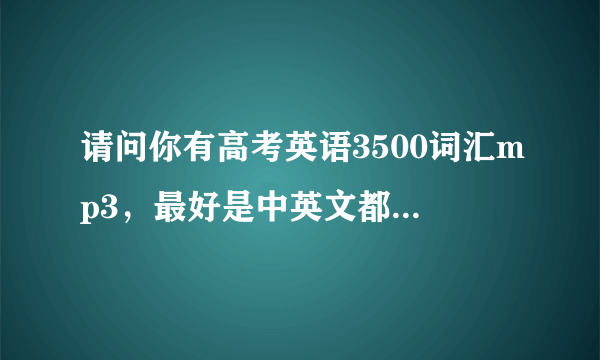 请问你有高考英语3500词汇mp3，最好是中英文都有的那种 谢谢