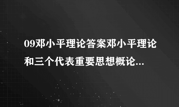 09邓小平理论答案邓小平理论和三个代表重要思想概论形成性考核册答案