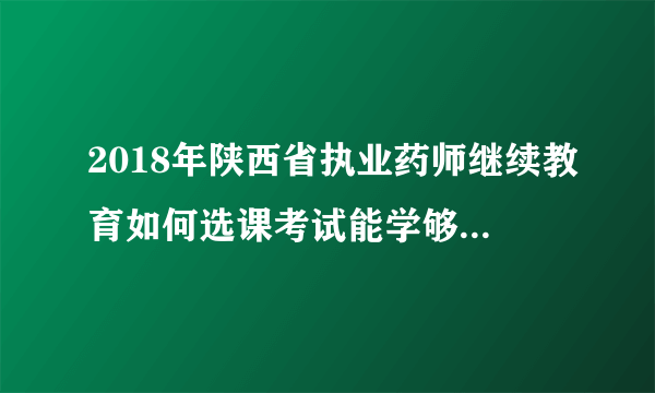 2018年陕西省执业药师继续教育如何选课考试能学够15学分？