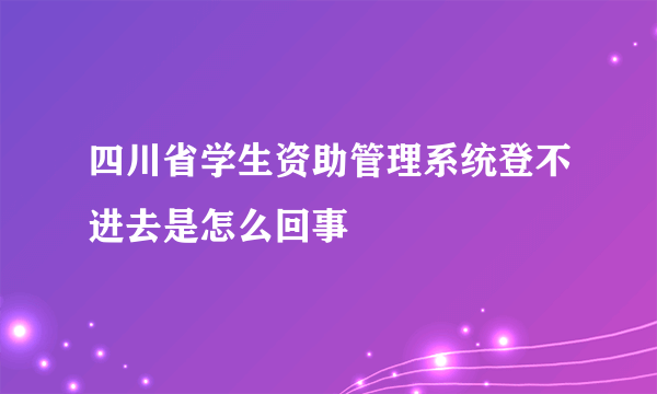 四川省学生资助管理系统登不进去是怎么回事