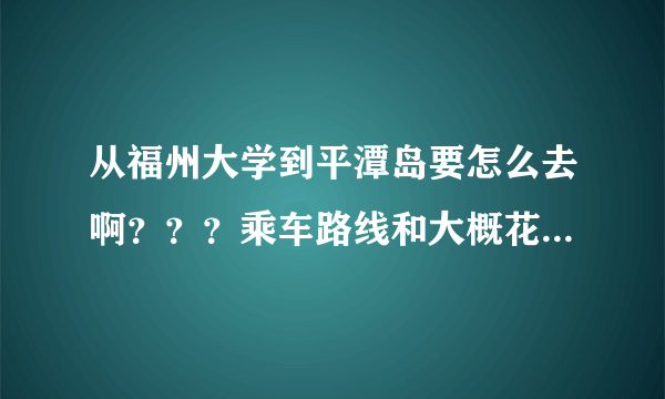 从福州大学到平潭岛要怎么去啊？？？乘车路线和大概花费的时间，谢谢呀