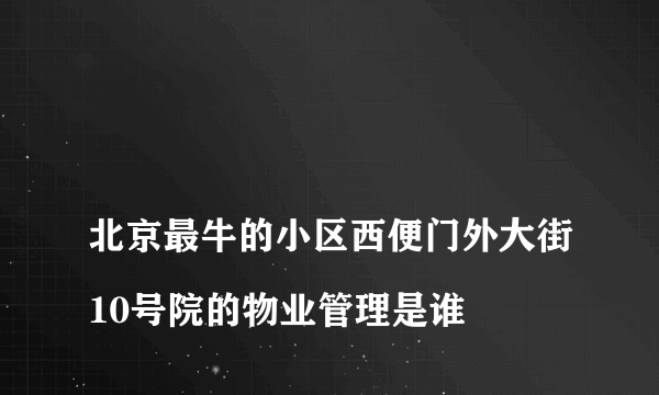 
北京最牛的小区西便门外大街10号院的物业管理是谁
