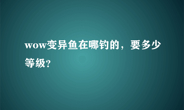 wow变异鱼在哪钓的，要多少等级？