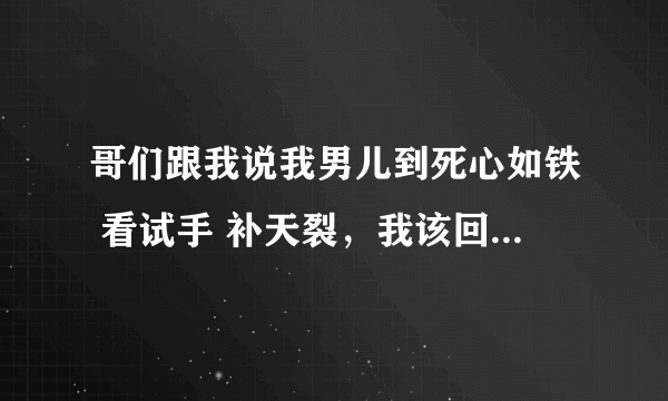 哥们跟我说我男儿到死心如铁 看试手 补天裂，我该回他个什么？