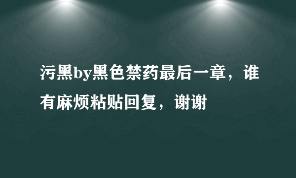 污黑by黑色禁药最后一章，谁有麻烦粘贴回复，谢谢