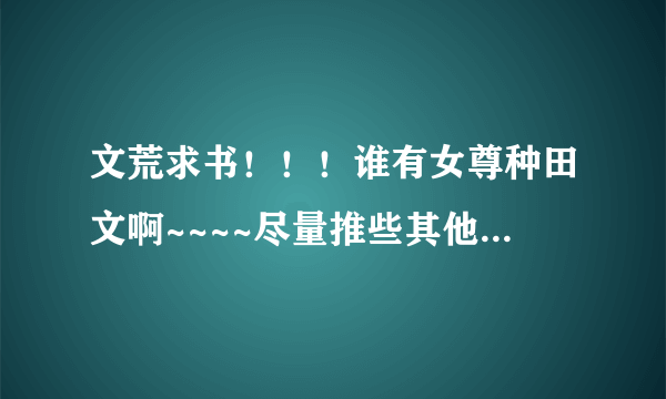 文荒求书！！！谁有女尊种田文啊~~~~尽量推些其他的书吧，这些我都已经看过了