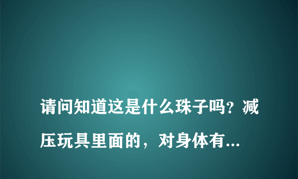 
请问知道这是什么珠子吗？减压玩具里面的，对身体有害不？小盆友吃了
