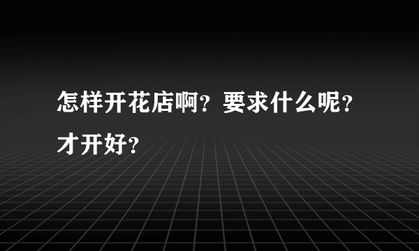 怎样开花店啊？要求什么呢？才开好？