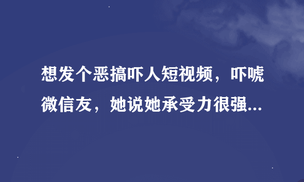 想发个恶搞吓人短视频，吓唬微信友，她说她承受力很强，我想试试。最好那种前半段很平淡。突然一下转画面