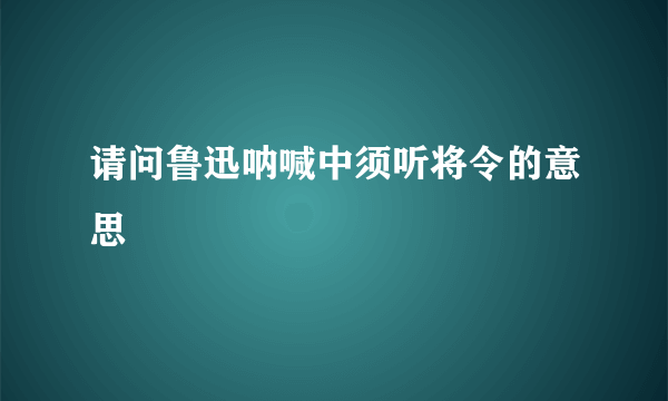 请问鲁迅呐喊中须听将令的意思