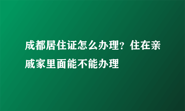 成都居住证怎么办理？住在亲戚家里面能不能办理