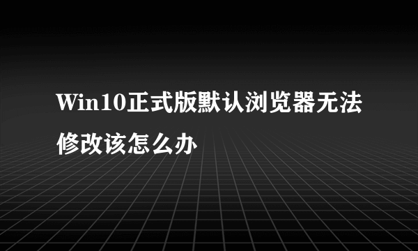 Win10正式版默认浏览器无法修改该怎么办