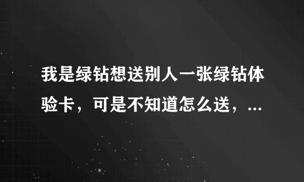 我是绿钻想送别人一张绿钻体验卡，可是不知道怎么送，在那里领啊？现在是没有绿钻体验卡了吗？如果还能送