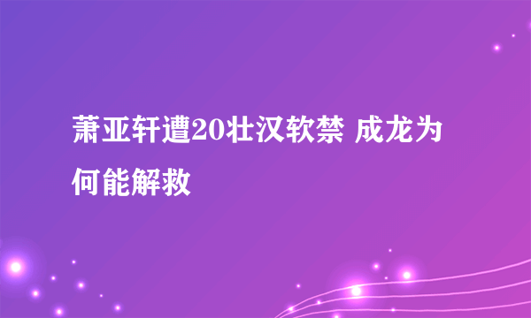 萧亚轩遭20壮汉软禁 成龙为何能解救