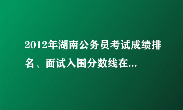 2012年湖南公务员考试成绩排名、面试入围分数线在哪里查？