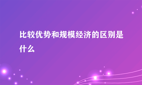 比较优势和规模经济的区别是什么