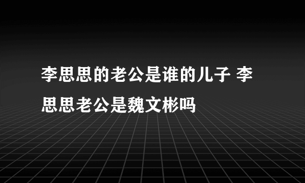 李思思的老公是谁的儿子 李思思老公是魏文彬吗