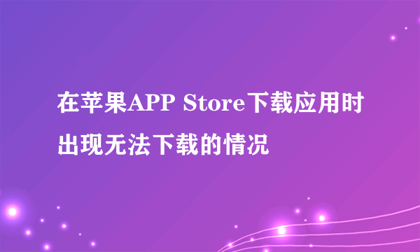 在苹果APP Store下载应用时出现无法下载的情况