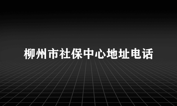 柳州市社保中心地址电话