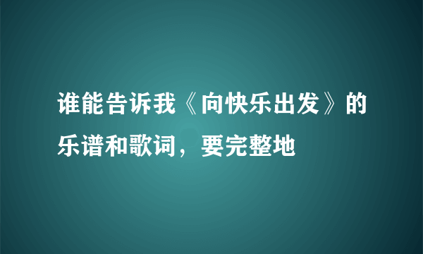 谁能告诉我《向快乐出发》的乐谱和歌词，要完整地