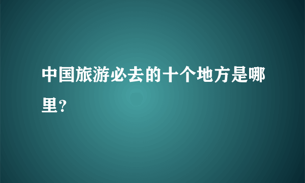 中国旅游必去的十个地方是哪里？