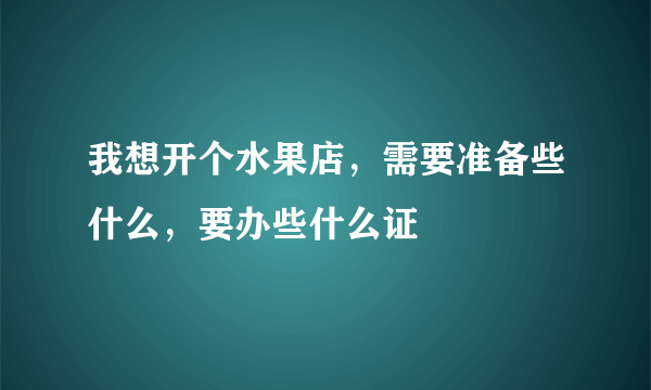 我想开个水果店，需要准备些什么，要办些什么证