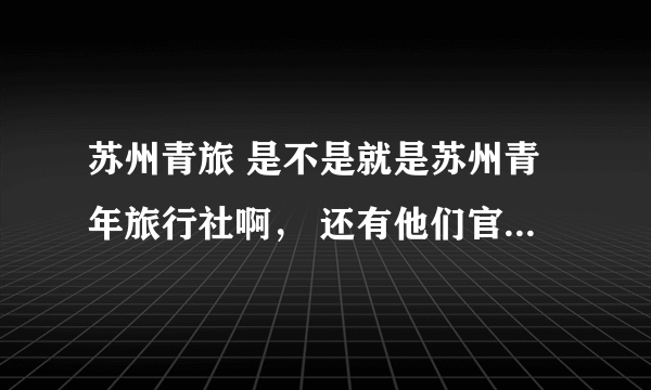 苏州青旅 是不是就是苏州青年旅行社啊， 还有他们官网是那一个，在网上搜全都是推广，也不知道那个是真的